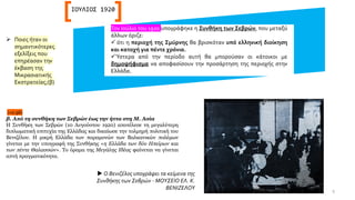 Τον Ιούλιο του 1920 υπογράφηκε η Συνθήκη των Σεβρών, που μεταξύ
άλλων όριζε:
✓ ότι η περιοχή της Σμύρνης θα βρισκόταν υπό ελληνική διοίκηση
και κατοχή για πέντε χρόνια.
✓Ύστερα από την περίοδο αυτή θα μπορούσαν οι κάτοικοι με
δημοψήφισμα να αποφασίσουν την προσάρτηση της περιοχής στην
Ελλάδα.
ΙΟΥΛΙΟΣ 1920
 Ο Βενιζέλος υπογράφει τα κείμενα της
Συνθήκης των Σεβρών - ΜΟΥΣΕΙΟ ΕΛ. Κ.
ΒΕΝΙΖΕΛΟΥ
➢ Ποιες ήταν οι
σημαντικότερες
εξελίξεις που
επηρέασαν την
έκβαση της
Μικρασιατικής
Εκστρατείας;(β)
(+σ.96)
β. Από τη συνθήκη των Σεβρών έως την ήττα στη Μ. Ασία
Η Συνθήκη των Σεβρών (10 Αυγούστου 1920) αποτέλεσε τη μεγαλύτερη
διπλωματική επιτυχία της Ελλάδας και δικαίωσε την τολμηρή πολιτική του
Βενιζέλου. Η μικρή Ελλάδα των παραμονών των Βαλκανικών πολέμων
γίνεται με την υπογραφή της Συνθήκης «η Ελλάδα των δύο Ηπείρων και
των πέντε Θαλασσών». Το όραμα της Μεγάλης Ιδέας φαίνεται να γίνεται
απτή πραγματικότητα.
9
 