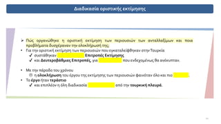 Διαδικασία οριστικής εκτίμησης
➢ Πώς οργανώθηκε η οριστική εκτίμηση των περιουσιών των ανταλλαξίμων και ποια
προβλήματα δυσχέραναν την ολοκλήρωσή της;
• Για την οριστική εκτίμηση των περιουσιών που εγκαταλείφθηκαν στηνΤουρκία
✔ συστάθηκαν Πρωτοβάθμιες Επιτροπές Εκτίμησης
✔ και Δευτεροβάθμιες Επιτροπές, για προβλήματα που ενδεχομένως θα ανέκυπταν.
• Με την πάροδο του χρόνου
 η ολοκλήρωση του έργου της εκτίμησης των περιουσιών φαινόταν όλο και πιο μακρινή.
• Το έργο ήταν τεράστιο
✔ και επιπλέον η όλη διαδικασία υπονομευόταν από την τουρκική πλευρά.
11
 