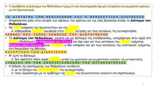 ➢ Τι προέβλεπε το Διάταγμα των Μεδιολάνων (313 μ.Χ.) και ποια σημασία είχε για τις σχέσεις του ρωμαϊκού κράτους
με τον Χριστιανισμό;
Τ Ο Δ Ι Α Τ Α Γ Μ Α Τ Ω Ν Μ Ε Δ Ι Ο Λ Α Ν Ω Ν Κ Α Ι Η Θ Ρ Η Σ Κ Ε Υ Τ Ι Κ Η Ε Λ Ε Υ Θ Ε Ρ Ι Α
• Αποφασιστικό ρόλο στην ιστορία των σχέσεων του κράτους και της νέας θρησκείας έπαιξε το Διάταγμα των
Μεδιολάνων.
• Με κοινή απόφαση του Κωνσταντίνου και του Λικίνιου
✔ καθιερώθηκε απόλυτη ελευθερία στην επιλογή λατρείας για τους κατοίκους της αυτοκρατορίας.
Χ Ρ Ο Ν Ο Σ Κ Α Ι Τ Ο Π Ο Σ Ε Κ Δ Ο Σ Η Σ Τ Ο Υ Δ Ι Α Τ Α Γ Μ Α Τ Ο Σ
• Το Διάταγμα των Μεδιολάνων, γνωστό και ως Διάταγμα της ανεξιθρησκίας, υπογράφτηκε στην αρχή στο
Μιλάνο (Μεδιόλανα) το Φεβρουάριο του 313 μ.Χ. και είχε ισχύ για τους κατοίκους του δυτικού τμήματος.
• Μερικούς μήνες αργότερα έγινε αποδεκτή η ίδια απόφαση και για τους κατοίκους του ανατολικού τμήματος,
στη Νικομήδεια της Βιθυνίας.
Κ Α Τ Α Ρ Γ Η Σ Η Τ Ω Ν Δ Ι Α Κ Ρ Ι Σ Ε Ω Ν
• Μ' αυτό το διάταγμα
✔ δεν υφίστατο πλέον καμία διάκριση μεταξύ των χριστιανών και μη χριστιανών υπηκόων της αυτοκρατορίας.
Σ Υ Ν Δ Ε Σ Η Μ Ε Τ Ο Ν Ε Κ Χ Ρ Ι Σ Τ Ι Α Ν Ι Σ Μ Ο Τ Η Σ Α Υ Τ Ο Κ Ρ Α Τ Ο Ρ Ι Α Σ
• Η έκδοση του Διατάγματος των Μεδιολάνων συνδέεται
✔ με το ζήτημα του εκχριστιανισμού της αυτοκρατορίας
✔ πολύ περισσότερο με το πρόβλημα της στάσης του Κωνσταντίνου απέναντι στο Χριστιανισμό.
10
 