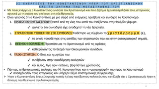 Ο Ι Ε Ν Ε Ρ Γ Ε Ι Ε Σ Τ Ο Υ Κ Ω Ν Σ Τ Α Ν Τ Ι Ν Ο Υ Υ Π Ε Ρ Τ Ο Υ Χ Ρ Ι Σ Τ Ι Α Ν Ι Σ Μ Ο Υ
Κ Α Ι Τ Ο Ζ Η Τ Η Μ Α Τ Η Σ Μ Ε Τ Α Σ Τ Ρ Ο Φ Η Σ Τ Ο Υ
➢ Με ποιες ενέργειες ο Κωνσταντίνος ευνόησε τον Χριστιανισμό και ποιο ζήτημα έχει απασχολήσει τους ιστορικούς
σχετικά με τη στάση του απέναντι στη νέα θρησκεία;
• Είναι γεγονός ότι ο Κωνσταντίνος με μια σειρά από ενέργειες προέβαλε και ευνόησε το Χριστιανισμό.
1. ΠΡΟΣΩΠΙΚΗ ΜΕΤΑΣΤΡΟΦΗ: Μετά από τη νίκη του κατά του Μαξέντιου στη Μουλβία γέφυρα
✔ φαίνεται ότι συνειδητά είχε αποδεχτεί τη νέα θρησκεία.
2. ΣΤΡΑΤΙΩΤΙΚΗ ΥΙΟΘΕΤΗΣΗ (ΤΟ ΣΥΜΒΟΛΟ):Υιοθέτησε ως σύμβολο το χ ρ ι σ τ ό γ ρ α μ μ α (£),
✔ το οποίο τοποθέτησε στις ασπίδες των στρατιωτών του και στην αυτοκρατορική σημαία.
3. ΘΕΣΜΙΚΗ ΘΩΡΑΚΙΣΗ: Προστάτευσε το Χριστιανισμό από τις αιρέσεις
✔ καθιερώνοντας το θεσμό των Οικουμενικών συνόδων.
4. ΥΛΙΚΗ ΣΤΗΡΙΞΗ: Ο ίδιος και η μητέρα του
✔ συνέβαλαν στην οικοδόμηση εκκλησιών
✔ και τέλος, λίγο πριν πεθάνει, βαφτίστηκε χριστιανός.
• Πάντως, οι θρησκευτικές επιλογές του Μ. Κωνσταντίνου και η «μεταστροφή» του προς το Χριστιανισμό
✔ απασχόλησαν τους ιστορικούς και υπήρξαν θέμα επιστημονικής σύγκρουσης.
➢ Ήταν ο Κωνσταντίνος ένας ειλικρινής πιστός ή ένας πανέξυπνος πολιτικός που κατάλαβε ότι ο Χριστιανισμός ήταν η
δύναμη που θα ένωνε την Αυτοκρατορία;
12
 