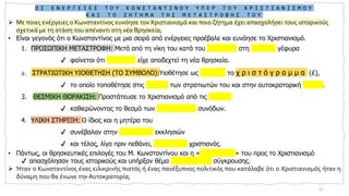 Ο Ι Ε Ν Ε Ρ Γ Ε Ι Ε Σ Τ Ο Υ Κ Ω Ν Σ Τ Α Ν Τ Ι Ν Ο Υ Υ Π Ε Ρ Τ Ο Υ Χ Ρ Ι Σ Τ Ι Α Ν Ι Σ Μ Ο Υ
Κ Α Ι Τ Ο Ζ Η Τ Η Μ Α Τ Η Σ Μ Ε Τ Α Σ Τ Ρ Ο Φ Η Σ Τ Ο Υ
➢ Με ποιες ενέργειες ο Κωνσταντίνος ευνόησε τον Χριστιανισμό και ποιο ζήτημα έχει απασχολήσει τους ιστορικούς
σχετικά με τη στάση του απέναντι στη νέα θρησκεία;
• Είναι γεγονός ότι ο Κωνσταντίνος με μια σειρά από ενέργειες προέβαλε και ευνόησε το Χριστιανισμό.
1. ΠΡΟΣΩΠΙΚΗ ΜΕΤΑΣΤΡΟΦΗ: Μετά από τη νίκη του κατά του Μαξέντιου στη Μουλβία γέφυρα
✔ φαίνεται ότι συνειδητά είχε αποδεχτεί τη νέα θρησκεία.
2. ΣΤΡΑΤΙΩΤΙΚΗ ΥΙΟΘΕΤΗΣΗ (ΤΟ ΣΥΜΒΟΛΟ):Υιοθέτησε ως σύμβολο το χ ρ ι σ τ ό γ ρ α μ μ α (£),
✔ το οποίο τοποθέτησε στις ασπίδες των στρατιωτών του και στην αυτοκρατορική σημαία.
3. ΘΕΣΜΙΚΗ ΘΩΡΑΚΙΣΗ: Προστάτευσε το Χριστιανισμό από τις αιρέσεις
✔ καθιερώνοντας το θεσμό των Οικουμενικών συνόδων.
4. ΥΛΙΚΗ ΣΤΗΡΙΞΗ: Ο ίδιος και η μητέρα του
✔ συνέβαλαν στην οικοδόμηση εκκλησιών
✔ και τέλος, λίγο πριν πεθάνει, βαφτίστηκε χριστιανός.
• Πάντως, οι θρησκευτικές επιλογές του Μ. Κωνσταντίνου και η «μεταστροφή» του προς το Χριστιανισμό
✔ απασχόλησαν τους ιστορικούς και υπήρξαν θέμα επιστημονικής σύγκρουσης.
➢ Ήταν ο Κωνσταντίνος ένας ειλικρινής πιστός ή ένας πανέξυπνος πολιτικός που κατάλαβε ότι ο Χριστιανισμός ήταν η
δύναμη που θα ένωνε την Αυτοκρατορία;
13
 
