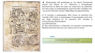 ◄ Μικρογραφία από χειρόγραφο με την πρώτη Οικουμενική
Σύνοδο στη Νίκαια το 325. Φαίνονται ο αυτοκράτορας
Κωνσταντίνος σε θρόνο και γύρω του στρατιώτες και επίσκοποι.
Στο κάτω μέρος οι καταδικασμένοι αιρετικοί καίνε τα βιβλία τους.
9ος αιώνας, Βερτσέλι (Ιταλία), Βιβλιοθήκη της Αρχιεπισκοπής.
α) Τι εικονίζει η μικρογραφία; Πότε έγιναν τα γεγονότα που
εικονίζει; Πότε έγινε η μικρογραφία; Η μικρογραφία αυτή είναι
μια πηγή σύγχρονη με τα γεγονότα που εικονίζει ή
μεταγενέστερη; Δικαιολογήστε
την απάντησή σας.
β) Πώς δικαιολογείται η παρουσία του ρωμαίου αυτοκράτορα
Μεγάλου Κωνσταντίνου και των στρατιωτών σε αυτήν;
14
 