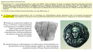 Θρησκευτική στάση του Κωνσταντίνου
Ο Κωνσταντίνος Α΄ [...] έγινε Χριστιανός μόλις το χρόνο που πέθανε. Κατά τη διάρκεια της ζωής του παρέμεινε Ανώτατος Αρχιερέας (ανώτατος
αξιωματούχος της ρωμαϊκής θρησκείας) και χρησιμοποιούσε τις εκφράσεις Ημέρα του Ήλιου και Ανίκητος Ήλιος, που, την περίοδο αυτή,
συνήθως εννοούσαν τον θεό των Περσών, τον Μίθρα, του οποίου η λατρεία είχε διαδοθεί σε όλη την αυτοκρατορία [...]. Είναι βέβαιο ότι ο
Κωνσταντίνος υπήρξε υποστηρικτής της και ότι κληρονόμησε την αφοσίωσή του αυτή από την οικογένειά του. Πιθανόν ο Ανίκητος Ήλιος ήταν ο
Απόλλων.
Α. Α.Vasiliev, Ιστορία της Βυζαντινής Αυτοκρατορίας, 324-1453,Αθήνα 1954, 70
▲ Η Ύστερη Αρχαιότητα χαρακτηρίζεται από τη συνύπαρξη και αλληλεπίδραση πολλών θρησκειών μέσα στη Ρωμαϊκή Αυτοκρατορία
(συγκρητισμός). Πώς επηρέασε το φαινόμενο αυτό την προσωπική περίπτωση του Κωνσταντίνου Α΄, σύμφωνα με το τελευταίο παράθεμα;
► Αργυρό νόμισμα με το Χριστόγραμμα (στο επάνω μέρος της περικεφαλαίας του
Κωνσταντίνου) και την ένσταυρη σφαίρα, σύμβολο της εκχριστιανισμένης
ρωμαϊκής οικουμένης. Μόναχο, Νομισματική Συλλογή
►Όστρακο με το χριστιανικό σύμβολο της
πίστης, το «Πιστεύω». Το χρησιμοποιούσαν
οι κατηχούμενοι για να μάθουν τις βασικές
αρχές της χριστιανικής θρησκείας.
Κατηχούμενοι ήταν όσοι δεν είχαν γίνει
ακόμη χριστιανοί, αλλά προετοιμάζονταν
για να γίνουν. 4ος αιώνας, Ιερουσαλήμ,
Μουσείο του Ισραήλ.
15
 