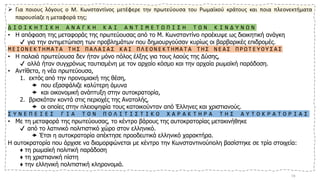 ➢ Για ποιους λόγους ο Μ. Κωνσταντίνος μετέφερε την πρωτεύουσα του Ρωμαϊκού κράτους και ποια πλεονεκτήματα
παρουσίαζε η μεταφορά της;
Δ Ι Ο Ι Κ Η Τ Ι Κ Η Α Ν Α Γ Κ Η Κ Α Ι Α Ν Τ Ι Μ Ε Τ Ω Π Ι Σ Η Τ Ω Ν Κ Ι Ν Δ Υ Ν Ω Ν
• Η απόφαση της μεταφοράς της πρωτεύουσας από το Μ. Κωνσταντίνο προέκυψε ως διοικητική ανάγκη
✔ για την αντιμετώπιση των προβλημάτων που δημιουργούσαν κυρίως οι βαρβαρικές επιδρομές.
Μ Ε Ι Ο Ν Ε Κ Τ Η Μ Α Τ Α Τ Η Σ Π Α Λ Α Ι Α Σ Κ Α Ι Π Λ Ε Ο Ν Ε Κ Τ Η Μ Α Τ Α Τ Η Σ Ν Ε Α Σ Π Ρ Ω Τ Ε Υ Ο Υ Σ Α Σ
• Η παλαιά πρωτεύουσα δεν ήταν μόνο πόλος έλξης για τους λαούς της Δύσης,
✔ αλλά ήταν συγχρόνως ταυτισμένη με τον αρχαίο κόσμο και την αρχαία ρωμαϊκή παράδοση.
• Αντίθετα, η νέα πρωτεύουσα,
1. εκτός από την προνομιακή της θέση,
 που εξασφάλιζε καλύτερη άμυνα
 και οικονομική ανάπτυξη στην αυτοκρατορία,
2. βρισκόταν κοντά στις περιοχές της Ανατολής,
 οι οποίες στην πλειοψηφία τους κατοικούνταν από Έλληνες και χριστιανούς.
Σ Υ Ν Ε Π Ε Ι Ε Σ Γ Ι Α Τ Ο Ν Π Ο Λ Ι Τ Ι Σ Τ Ι Κ Ο Χ Α Ρ Α Κ Τ Η Ρ Α Τ Η Σ Α Υ Τ Ο Κ Ρ Α Τ Ο Ρ Ι Α Σ
• Με τη μεταφορά της πρωτεύουσας, το κέντρο βάρους της αυτοκρατορίας μετακινήθηκε
✔ από το λατινικό πολιτιστικό χώρο στον ελληνικό.
 Έτσι η αυτοκρατορία απέκτησε προοδευτικά ελληνικό χαρακτήρα.
Η αυτοκρατορία που άρχισε να διαμορφώνεται με κέντρο την Κωνσταντινούπολη βασίστηκε σε τρία στοιχεία:
♦ τη ρωμαϊκή πολιτική παράδοση
♦ τη χριστιανική πίστη
♦ την ελληνική πολιτιστική κληρονομιά.
19
 