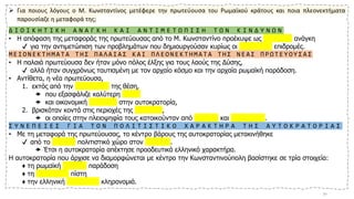 ➢ Για ποιους λόγους ο Μ. Κωνσταντίνος μετέφερε την πρωτεύουσα του Ρωμαϊκού κράτους και ποια πλεονεκτήματα
παρουσίαζε η μεταφορά της;
Δ Ι Ο Ι Κ Η Τ Ι Κ Η Α Ν Α Γ Κ Η Κ Α Ι Α Ν Τ Ι Μ Ε Τ Ω Π Ι Σ Η Τ Ω Ν Κ Ι Ν Δ Υ Ν Ω Ν
• Η απόφαση της μεταφοράς της πρωτεύουσας από το Μ. Κωνσταντίνο προέκυψε ως διοικητική ανάγκη
✔ για την αντιμετώπιση των προβλημάτων που δημιουργούσαν κυρίως οι βαρβαρικές επιδρομές.
Μ Ε Ι Ο Ν Ε Κ Τ Η Μ Α Τ Α Τ Η Σ Π Α Λ Α Ι Α Σ Κ Α Ι Π Λ Ε Ο Ν Ε Κ Τ Η Μ Α Τ Α Τ Η Σ Ν Ε Α Σ Π Ρ Ω Τ Ε Υ Ο Υ Σ Α Σ
• Η παλαιά πρωτεύουσα δεν ήταν μόνο πόλος έλξης για τους λαούς της Δύσης,
✔ αλλά ήταν συγχρόνως ταυτισμένη με τον αρχαίο κόσμο και την αρχαία ρωμαϊκή παράδοση.
• Αντίθετα, η νέα πρωτεύουσα,
1. εκτός από την προνομιακή της θέση,
 που εξασφάλιζε καλύτερη άμυνα
 και οικονομική ανάπτυξη στην αυτοκρατορία,
2. βρισκόταν κοντά στις περιοχές της Ανατολής,
 οι οποίες στην πλειοψηφία τους κατοικούνταν από Έλληνες και χριστιανούς.
Σ Υ Ν Ε Π Ε Ι Ε Σ Γ Ι Α Τ Ο Ν Π Ο Λ Ι Τ Ι Σ Τ Ι Κ Ο Χ Α Ρ Α Κ Τ Η Ρ Α Τ Η Σ Α Υ Τ Ο Κ Ρ Α Τ Ο Ρ Ι Α Σ
• Με τη μεταφορά της πρωτεύουσας, το κέντρο βάρους της αυτοκρατορίας μετακινήθηκε
✔ από το λατινικό πολιτιστικό χώρο στον ελληνικό.
 Έτσι η αυτοκρατορία απέκτησε προοδευτικά ελληνικό χαρακτήρα.
Η αυτοκρατορία που άρχισε να διαμορφώνεται με κέντρο την Κωνσταντινούπολη βασίστηκε σε τρία στοιχεία:
♦ τη ρωμαϊκή πολιτική παράδοση
♦ τη χριστιανική πίστη
♦ την ελληνική πολιτιστική κληρονομιά.
20
 