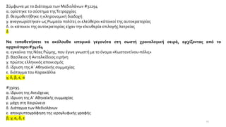 Σύμφωνα με το Διάταγμα των Μεδιολάνων #32294
α. ορίστηκε το σύστημα τηςΤετραρχίας
β. θεσμοθετήθηκε η κληρονομική διαδοχή
γ. αναγνωρίστηκαν ως Ρωμαίοι πολίτες οι ελεύθεροι κάτοικοί της αυτοκρατορίας
δ. οι κάτοικοι της αυτοκρατορίας είχαν την ελευθερία επιλογής λατρείας
δ
Να τοποθετήσετε τα ακόλουθα ιστορικά γεγονότα στη σωστή χρονολογική σειρά, αρχίζοντας από το
αρχαιότερο:#34164
α. εγκαίνια της Νέας Ρώμης, που έγινε γνωστή με το όνομα «Κωσταντίνου-πόλις»
β. Βασίλειος ή Ανταλκίδειος ειρήνη
γ. πρώτος ελληνικός αποικισμός
δ. ίδρυση της Α΄ Αθηναϊκής συμμαχίας
ε. διάταγμα του Καρακάλλα
γ, δ, β, ε, α
#33095
α. ίδρυση της Αντιόχειας
β. ίδρυση της Α΄ Αθηναϊκής συμμαχίας
γ. μάχη στη Χαιρώνεια
δ. Διάταγμα των Μεδιολάνων
ε. αποκρυπτογράφηση της ιερογλυφικής γραφής
β, γ, α, δ, ε
25
 
