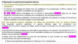 Η δημιουργία του χριστιανικού ρωμαϊκού κράτους.
➢ Γιατί το σύστημα της Τετραρχίας δεν έλυσε τα προβλήματα της αυτοκρατορίας και πώς αναδείχθηκε ο Κωνσταντίνος
στην εξουσία;
• Το σύστημα της Τετραρχίας δεν έδωσε λύση στα προβλήματα της αυτοκρατορίας· αντίθετα, ενίσχυσε τους
ανταγωνισμούς και πρόβαλε τις φιλοδοξίες των συναρχόντων.
• Για είκοσι χρόνια αφότου αποσύρθηκε από την εξουσία ο Διοκλητιανός (305 μ.Χ.) μέχρι και την πλήρη
επικράτηση του Κωνσταντίνου, οι διάδοχοι και οι συνάρχοντές τους αλληλοεξοντώνονταν.
• Μέσα από τις συγκρούσεις αναδείχθηκε ο Κωνσταντίνος. Διαδέχτηκε στην εξουσία τον πατέρα του Κωνστάντιο
Χλωρό ως Καίσαρας των δυτικών επαρχιών της αυτοκρατορίας.
Ποια τρία σημαντικά γεγονότα σημάδεψαν την πορεία του Κωνσταντίνου προς την απόλυτη εξουσία;
Τρία σημαντικά γεγονότα σφράγισαν το χρονικό διάστημα μέχρι την επικράτησή του:
♦ Νίκησε στη Μ ο υ λ β ί α γέφυρα του Τίβερη, κοντά στη Ρώμη, τον αντίπαλο του στη Δύση, Μ α ξ έ ν τ ι ο
(312 μ.Χ.).
♦ Ως Αύγουστος και μόνος κυρίαρχος στη Δύση ήρθε σε συνεννόηση με τον Αύγουστο της Ανατολής Λ ι κ ί ν ι ο .
Οι δύο Αύγουστοι αποφάσισαν στο Μιλάνο να μην προσλάβουν Καίσαρες και να συνεργαστούν από κοινού για τη
διοίκηση της αυτοκρατορίας (313 μ.Χ.).
♦ Νίκησε κοντά στην Αδριανούπολη και μετά από λίγο θανάτωσε το μόνο αντίπαλο του Λικίνιο (324 μ.Χ.).
Ο Κωνσταντίνος, όταν έμεινε μονοκράτορας,
 έδωσε απολυταρχικότερο χαρακτήρα στο πολίτευμα απ' ό,τι ο Διοκλητιανός. 3
 