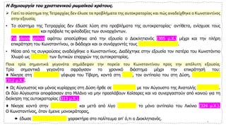 Η δημιουργία του χριστιανικού ρωμαϊκού κράτους.
➢ Γιατί το σύστημα της Τετραρχίας δεν έλυσε τα προβλήματα της αυτοκρατορίας και πώς αναδείχθηκε ο Κωνσταντίνος
στην εξουσία;
• Το σύστημα της Τετραρχίας δεν έδωσε λύση στα προβλήματα της αυτοκρατορίας· αντίθετα, ενίσχυσε τους
ανταγωνισμούς και πρόβαλε τις φιλοδοξίες των συναρχόντων.
• Για είκοσι χρόνια αφότου αποσύρθηκε από την εξουσία ο Διοκλητιανός (305 μ.Χ.) μέχρι και την πλήρη
επικράτηση του Κωνσταντίνου, οι διάδοχοι και οι συνάρχοντές τους αλληλοεξοντώνονταν.
• Μέσα από τις συγκρούσεις αναδείχθηκε ο Κωνσταντίνος. Διαδέχτηκε στην εξουσία τον πατέρα του Κωνστάντιο
Χλωρό ως Καίσαρας των δυτικών επαρχιών της αυτοκρατορίας.
Ποια τρία σημαντικά γεγονότα σημάδεψαν την πορεία του Κωνσταντίνου προς την απόλυτη εξουσία;
Τρία σημαντικά γεγονότα σφράγισαν το χρονικό διάστημα μέχρι την επικράτησή του:
♦ Νίκησε στη Μ ο υ λ β ί α γέφυρα του Τίβερη, κοντά στη Ρώμη, τον αντίπαλο του στη Δύση, Μ α ξ έ ν τ ι ο
(312 μ.Χ.).
♦ Ως Αύγουστος και μόνος κυρίαρχος στη Δύση ήρθε σε συνεννόηση με τον Αύγουστο της Ανατολής Λ ι κ ί ν ι ο .
Οι δύο Αύγουστοι αποφάσισαν στο Μιλάνο να μην προσλάβουν Καίσαρες και να συνεργαστούν από κοινού για τη
διοίκηση της αυτοκρατορίας (313 μ.Χ.).
♦ Νίκησε κοντά στην Αδριανούπολη και μετά από λίγο θανάτωσε το μόνο αντίπαλο του Λικίνιο (324 μ.Χ.).
Ο Κωνσταντίνος, όταν έμεινε μονοκράτορας,
 έδωσε απολυταρχικότερο χαρακτήρα στο πολίτευμα απ' ό,τι ο Διοκλητιανός. 4
 