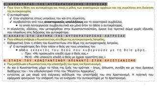 Ο Χ Α Ρ Α Κ Τ Η Ρ Α Σ Τ Η Σ Α Υ Τ Ο Κ Ρ Α Τ Ο Ρ Ι Κ Η Σ Ε Ξ Ο Υ Σ Ι Α Σ
➢ Ποια ήταν η θέση του αυτοκράτορα και ποιος ο ρόλος των ανακτορικών οργάνων και της συγκλήτου στη διοίκηση
της αυτοκρατορίας
• Ο αυτοκράτορας
✔ ήταν απρόσιτος στους υπηκόους του και στη σύγκλητο,
✔ περιβαλλόταν από τους ανακτορικούς υπαλλήλους και το ανακτορικό συμβούλιο,
 το οποίο λειτουργούσε συμβουλευτικά και μόνο όταν το ήθελε ο αυτοκράτορας.
• Η σύγκλητος, εξάλλου, που μεταφέρθηκε στην Κωνσταντινούπολη, έμεινε ένα τιμητικό σώμα χωρίς εξουσία,
που πλαισίωνε στις δεξιώσεις τον αυτοκράτορα.
Η Α Λ Λ Α Γ Η Σ Τ Ο Ζ Η Τ Η Μ Α Τ Η Σ Α Υ Τ Ο Κ Ρ Α Τ Ο Ρ Ι Κ Η Σ Λ Α Τ Ρ Ε Ι Α Σ
➢ Ποια αλλαγή επέφερε ο Κωνσταντίνος στο θέμα της αυτοκρατορικής λατρείας;
• Καθοριστική ήταν η στάση του Κωνσταντίνου στο θέμα της αυτοκρατορικής λατρείας.
✔ Ο αυτοκράτορας δεν ήταν πλέον ο θεός για τους υπηκόους του
 αλλά ο ε κ λ ε κ τ ό ς τ ο υ θ ε ο ύ π ο υ κ υ β ε ρ ν ο ύ σ ε μ ε τ η θ ε ί α χ ά ρ η .
o Πριν: «Με προσκυνάτε επειδή είμαι ο Θεός σας.»
o Μετά: «Με υπακούτε επειδή ο Θεός με έχρισε προστάτη σας.»
Η Σ Τ Α Σ Η Τ Ο Υ Κ Ω Ν Σ Τ Α Ν Τ Ι Ν Ο Υ Α Π Ε Ν Α Ν Τ Ι Σ Τ Ο Ν Χ Ρ Ι Σ Τ Ι Α Ν Ι Σ Μ Ο
➢ Πώς εκδήλωσε ο Κωνσταντίνος την υποστήριξή του προς τον Χριστιανισμό;
• Αν και ο Κωνσταντίνος μέχρι το τέλος της ζωής του κράτησε - όπως, άλλωστε, συνέβη και με τους άμεσους
διαδόχους του - τον ειδωλολατρικό τίτλο του "Μεγίστου Αρχιερέως",
• εντούτοις με μια σειρά από ενέργειες εκδήλωσε την υποστήριξή του στο Χριστιανισμό. Η πολιτική που
εφάρμοσε φανερώνει την απόφασή του να ενισχύσει την αυτοκρατορία με το Χριστιανισμό.
7
 