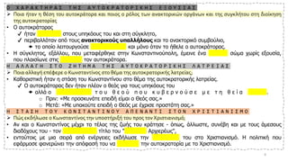 Ο Χ Α Ρ Α Κ Τ Η Ρ Α Σ Τ Η Σ Α Υ Τ Ο Κ Ρ Α Τ Ο Ρ Ι Κ Η Σ Ε Ξ Ο Υ Σ Ι Α Σ
➢ Ποια ήταν η θέση του αυτοκράτορα και ποιος ο ρόλος των ανακτορικών οργάνων και της συγκλήτου στη διοίκηση
της αυτοκρατορίας
• Ο αυτοκράτορας
✔ ήταν απρόσιτος στους υπηκόους του και στη σύγκλητο,
✔ περιβαλλόταν από τους ανακτορικούς υπαλλήλους και το ανακτορικό συμβούλιο,
 το οποίο λειτουργούσε συμβουλευτικά και μόνο όταν το ήθελε ο αυτοκράτορας.
• Η σύγκλητος, εξάλλου, που μεταφέρθηκε στην Κωνσταντινούπολη, έμεινε ένα τιμητικό σώμα χωρίς εξουσία,
που πλαισίωνε στις δεξιώσεις τον αυτοκράτορα.
Η Α Λ Λ Α Γ Η Σ Τ Ο Ζ Η Τ Η Μ Α Τ Η Σ Α Υ Τ Ο Κ Ρ Α Τ Ο Ρ Ι Κ Η Σ Λ Α Τ Ρ Ε Ι Α Σ
➢ Ποια αλλαγή επέφερε ο Κωνσταντίνος στο θέμα της αυτοκρατορικής λατρείας;
• Καθοριστική ήταν η στάση του Κωνσταντίνου στο θέμα της αυτοκρατορικής λατρείας.
✔ Ο αυτοκράτορας δεν ήταν πλέον ο θεός για τους υπηκόους του
 αλλά ο ε κ λ ε κ τ ό ς τ ο υ θ ε ο ύ π ο υ κ υ β ε ρ ν ο ύ σ ε μ ε τ η θ ε ί α χ ά ρ η .
o Πριν: «Με προσκυνάτε επειδή είμαι ο Θεός σας.»
o Μετά: «Με υπακούτε επειδή ο Θεός με έχρισε προστάτη σας.»
Η Σ Τ Α Σ Η Τ Ο Υ Κ Ω Ν Σ Τ Α Ν Τ Ι Ν Ο Υ Α Π Ε Ν Α Ν Τ Ι Σ Τ Ο Ν Χ Ρ Ι Σ Τ Ι Α Ν Ι Σ Μ Ο
➢ Πώς εκδήλωσε ο Κωνσταντίνος την υποστήριξή του προς τον Χριστιανισμό;
• Αν και ο Κωνσταντίνος μέχρι το τέλος της ζωής του κράτησε - όπως, άλλωστε, συνέβη και με τους άμεσους
διαδόχους του - τον ειδωλολατρικό τίτλο του "Μεγίστου Αρχιερέως",
• εντούτοις με μια σειρά από ενέργειες εκδήλωσε την υποστήριξή του στο Χριστιανισμό. Η πολιτική που
εφάρμοσε φανερώνει την απόφασή του να ενισχύσει την αυτοκρατορία με το Χριστιανισμό.
8
 