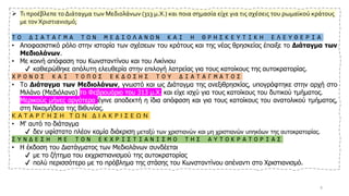 ➢ Τι προέβλεπε το Διάταγμα των Μεδιολάνων (313 μ.Χ.) και ποια σημασία είχε για τις σχέσεις του ρωμαϊκού κράτους
με τον Χριστιανισμό;
Τ Ο Δ Ι Α Τ Α Γ Μ Α Τ Ω Ν Μ Ε Δ Ι Ο Λ Α Ν Ω Ν Κ Α Ι Η Θ Ρ Η Σ Κ Ε Υ Τ Ι Κ Η Ε Λ Ε Υ Θ Ε Ρ Ι Α
• Αποφασιστικό ρόλο στην ιστορία των σχέσεων του κράτους και της νέας θρησκείας έπαιξε το Διάταγμα των
Μεδιολάνων.
• Με κοινή απόφαση του Κωνσταντίνου και του Λικίνιου
✔ καθιερώθηκε απόλυτη ελευθερία στην επιλογή λατρείας για τους κατοίκους της αυτοκρατορίας.
Χ Ρ Ο Ν Ο Σ Κ Α Ι Τ Ο Π Ο Σ Ε Κ Δ Ο Σ Η Σ Τ Ο Υ Δ Ι Α Τ Α Γ Μ Α Τ Ο Σ
• Το Διάταγμα των Μεδιολάνων, γνωστό και ως Διάταγμα της ανεξιθρησκίας, υπογράφτηκε στην αρχή στο
Μιλάνο (Μεδιόλανα) το Φεβρουάριο του 313 μ.Χ. και είχε ισχύ για τους κατοίκους του δυτικού τμήματος.
• Μερικούς μήνες αργότερα έγινε αποδεκτή η ίδια απόφαση και για τους κατοίκους του ανατολικού τμήματος,
στη Νικομήδεια της Βιθυνίας.
Κ Α Τ Α Ρ Γ Η Σ Η Τ Ω Ν Δ Ι Α Κ Ρ Ι Σ Ε Ω Ν
• Μ' αυτό το διάταγμα
✔ δεν υφίστατο πλέον καμία διάκριση μεταξύ των χριστιανών και μη χριστιανών υπηκόων της αυτοκρατορίας.
Σ Υ Ν Δ Ε Σ Η Μ Ε Τ Ο Ν Ε Κ Χ Ρ Ι Σ Τ Ι Α Ν Ι Σ Μ Ο Τ Η Σ Α Υ Τ Ο Κ Ρ Α Τ Ο Ρ Ι Α Σ
• Η έκδοση του Διατάγματος των Μεδιολάνων συνδέεται
✔ με το ζήτημα του εκχριστιανισμού της αυτοκρατορίας
✔ πολύ περισσότερο με το πρόβλημα της στάσης του Κωνσταντίνου απέναντι στο Χριστιανισμό.
9
 