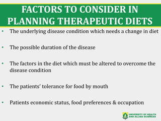 FACTORS TO CONSIDER IN
PLANNING THERAPEUTIC DIETS
• The underlying disease condition which needs a change in diet
• The possible duration of the disease
• The factors in the diet which must be altered to overcome the
disease condition
• The patients’ tolerance for food by mouth
• Patients economic status, food preferences & occupation
10
 