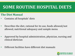 SOME ROUTINE HOSPITAL DIETS
The Diet Manual
• Contains all hospitals’ diets
• Describes the diet, rational for its use, foods allowed/not
allowed, nutritional adequacy and sample menu
• Approved by hospital administration, physician, nursing and
clinical dietician
• Different facilities have different diet manuals
11
 