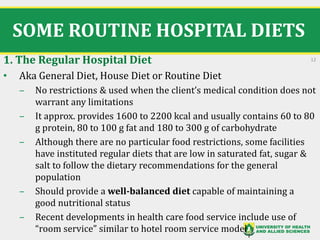 SOME ROUTINE HOSPITAL DIETS
1. The Regular Hospital Diet
• Aka General Diet, House Diet or Routine Diet
‒ No restrictions & used when the client’s medical condition does not
warrant any limitations
‒ It approx. provides 1600 to 2200 kcal and usually contains 60 to 80
g protein, 80 to 100 g fat and 180 to 300 g of carbohydrate
‒ Although there are no particular food restrictions, some facilities
have instituted regular diets that are low in saturated fat, sugar &
salt to follow the dietary recommendations for the general
population
‒ Should provide a well-balanced diet capable of maintaining a
good nutritional status
‒ Recent developments in health care food service include use of
“room service” similar to hotel room service model
12
 