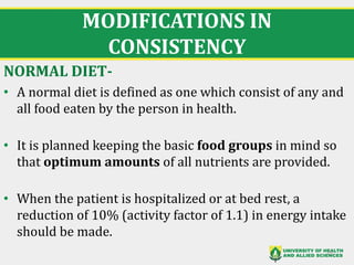 MODIFICATIONS IN
CONSISTENCY
NORMAL DIET-
• A normal diet is defined as one which consist of any and
all food eaten by the person in health.
• It is planned keeping the basic food groups in mind so
that optimum amounts of all nutrients are provided.
• When the patient is hospitalized or at bed rest, a
reduction of 10% (activity factor of 1.1) in energy intake
should be made.
15
 