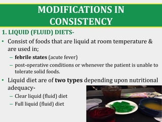 MODIFICATIONS IN
CONSISTENCY
1. LIQUID (FLUID) DIETS-
• Consist of foods that are liquid at room temperature &
are used in;
– febrile states (acute fever)
– post-operative conditions or whenever the patient is unable to
tolerate solid foods.
• Liquid diet are of two types depending upon nutritional
adequacy-
– Clear liquid (fluid) diet
– Full liquid (fluid) diet
16
 