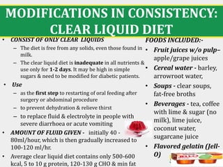 MODIFICATIONS IN CONSISTENCY:
CLEAR LIQUID DIET
17
• CONSIST OF ONLY CLEAR LIQUIDS
– The diet is free from any solids, even those found in
milk.
– The clear liquid diet is inadequate in all nutrients &
use only for 1-2 days. It may be high in simple
sugars & need to be modified for diabetic patients.
• Use
– as the first step to restarting of oral feeding after
surgery or abdominal procedure
– to prevent dehydration & relieve thirst
– to replace fluid & electrolyte in people with
severe diarrhoea or acute vomiting
• AMOUNT OF FLUID GIVEN - initially 40 -
80ml/hour, which is then gradually increased to
100-120 ml/hr.
• Average clear liquid diet contains only 500-600
kcal, 5 to 10 g protein, 120-130 g CHO & min fat
FOODS INCLUDED:-
• Fruit juices w/o pulp–
apple/grape juices
• Cereal water - barley,
arrowroot water,
• Soups - clear soups,
fat-free broths
• Beverages - tea, coffee
with lime & sugar (no
milk), lime juice,
coconut water,
sugarcane juice
• Flavored gelatin (Jell-
O)
 