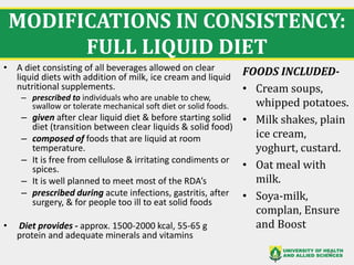 MODIFICATIONS IN CONSISTENCY:
FULL LIQUID DIET
18
• A diet consisting of all beverages allowed on clear
liquid diets with addition of milk, ice cream and liquid
nutritional supplements.
– prescribed to individuals who are unable to chew,
swallow or tolerate mechanical soft diet or solid foods.
– given after clear liquid diet & before starting solid
diet (transition between clear liquids & solid food)
– composed of foods that are liquid at room
temperature.
– It is free from cellulose & irritating condiments or
spices.
– It is well planned to meet most of the RDA’s
– prescribed during acute infections, gastritis, after
surgery, & for people too ill to eat solid foods
• Diet provides - approx. 1500-2000 kcal, 55-65 g
protein and adequate minerals and vitamins
FOODS INCLUDED-
• Cream soups,
whipped potatoes.
• Milk shakes, plain
ice cream,
yoghurt, custard.
• Oat meal with
milk.
• Soya-milk,
complan, Ensure
and Boost
 