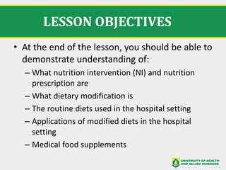 LESSON OBJECTIVES
• At the end of the lesson, you should be able to
demonstrate understanding of:
– What nutrition intervention (NI) and nutrition
prescription are
– What dietary modification is
– The routine diets used in the hospital setting
– Applications of modified diets in the hospital
setting
– Medical food supplements
 