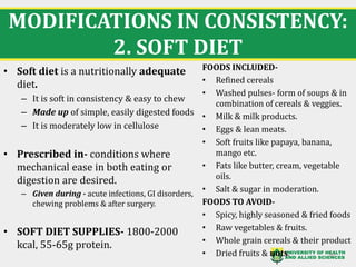 MODIFICATIONS IN CONSISTENCY:
2. SOFT DIET
20
• Soft diet is a nutritionally adequate
diet.
– It is soft in consistency & easy to chew
– Made up of simple, easily digested foods
– It is moderately low in cellulose
• Prescribed in- conditions where
mechanical ease in both eating or
digestion are desired.
– Given during - acute infections, GI disorders,
chewing problems & after surgery.
• SOFT DIET SUPPLIES- 1800-2000
kcal, 55-65g protein.
FOODS INCLUDED-
• Refined cereals
• Washed pulses- form of soups & in
combination of cereals & veggies.
• Milk & milk products.
• Eggs & lean meats.
• Soft fruits like papaya, banana,
mango etc.
• Fats like butter, cream, vegetable
oils.
• Salt & sugar in moderation.
FOODS TO AVOID-
• Spicy, highly seasoned & fried foods
• Raw vegetables & fruits.
• Whole grain cereals & their product
• Dried fruits & nuts.
 