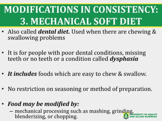 MODIFICATIONS IN CONSISTENCY:
3. MECHANICAL SOFT DIET
21
• Also called dental diet. Used when there are chewing &
swallowing problems
• It is for people with poor dental conditions, missing
teeth or no teeth or a condition called dysphasia
• It includes foods which are easy to chew & swallow.
• No restriction on seasoning or method of preparation.
• Food may be modified by:
– mechanical processing such as mashing, grinding,
blenderizing, or chopping.
 
