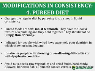 MODIFICATIONS IN CONSISTENCY:
4. PUREED DIET
22
• Changes the regular diet by pureeing it to a smooth liquid
consistency
• Pureed foods are soft, moist & smooth. They have the look &
texture of a pudding and they hold together. They should not be
lumpy, thin or runny.
• Indicated for people with wired jaws extremely poor dentition in
which chewing is inadequate
• It’s also for people with chewing or swallowing difficulties or
with dysphasia condition
• Avoid nuts, seeds, raw vegetables and dried fruits, hard candy.
Allowed: boneless fish, all smooth cooked cereals, pureed pancake
 