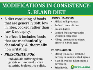 MODIFICATIONS IN CONSISTENCY:
5. BLAND DIET
23
• A diet consisting of foods
that are generally soft, low
in fiber, cooked rather than
raw & not spicy.
• In effect it includes foods
that are mechanically,
chemically & thermally
non irritating
• PRESCRIBED FOR:
– individuals suffering from
gastric or duodenal ulcers,
gastritis, & ulcerative colitis.
FOODS INCLUDED:
• Milk & milk products.
• Refined cereals & rice.
• Cream, butter
• Cooked fruits & vegetables
without peel & seed.
• All egg preparations except
omelet's & fried eggs.
FOODS AVOIDED:
• Strong tea, coffee, alcoholic
beverages, condiments & spices.
• High fiber foods & hot soups &
beverages.
• Fried foods.
 