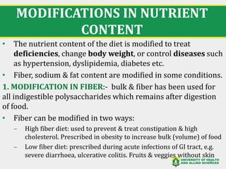 MODIFICATIONS IN NUTRIENT
CONTENT
• The nutrient content of the diet is modified to treat
deficiencies, change body weight, or control diseases such
as hypertension, dyslipidemia, diabetes etc.
• Fiber, sodium & fat content are modified in some conditions.
1. MODIFICATION IN FIBER:- bulk & fiber has been used for
all indigestible polysaccharides which remains after digestion
of food.
• Fiber can be modified in two ways:
‒ High fiber diet: used to prevent & treat constipation & high
cholesterol. Prescribed in obesity to increase bulk (volume) of food
‒ Low fiber diet: prescribed during acute infections of GI tract, e.g.
severe diarrhoea, ulcerative colitis. Fruits & veggies without skin
24
 
