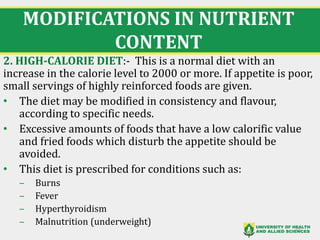 MODIFICATIONS IN NUTRIENT
CONTENT
2. HIGH-CALORIE DIET:- This is a normal diet with an
increase in the calorie level to 2000 or more. If appetite is poor,
small servings of highly reinforced foods are given.
• The diet may be modified in consistency and flavour,
according to specific needs.
• Excessive amounts of foods that have a low calorific value
and fried foods which disturb the appetite should be
avoided.
• This diet is prescribed for conditions such as:
‒ Burns
‒ Fever
‒ Hyperthyroidism
‒ Malnutrition (underweight)
25
 
