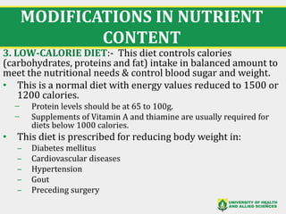 MODIFICATIONS IN NUTRIENT
CONTENT
3. LOW-CALORIE DIET:- This diet controls calories
(carbohydrates, proteins and fat) intake in balanced amount to
meet the nutritional needs & control blood sugar and weight.
• This is a normal diet with energy values reduced to 1500 or
1200 calories.
̶ Protein levels should be at 65 to 100g.
̶ Supplements of Vitamin A and thiamine are usually required for
diets below 1000 calories.
• This diet is prescribed for reducing body weight in:
‒ Diabetes mellitus
‒ Cardiovascular diseases
‒ Hypertension
‒ Gout
‒ Preceding surgery
26
 