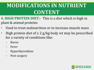 MODIFICATIONS IN NUTRIENT
CONTENT
4. HIGH PROTEIN DIET:- This is a diet which is high in
plant & animal proteins
• Used to treat malnutrition or to increase muscle mass
• High protein diet of ≥ 2 g/kg body wt may be prescribed
for a variety of conditions like:
‒ Burns
‒ Fever
‒ Hyperthyroidism
‒ Post surgery
27
 