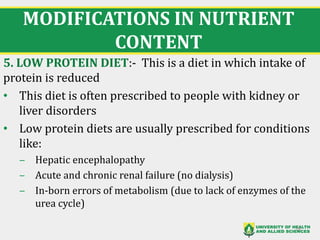 MODIFICATIONS IN NUTRIENT
CONTENT
5. LOW PROTEIN DIET:- This is a diet in which intake of
protein is reduced
• This diet is often prescribed to people with kidney or
liver disorders
• Low protein diets are usually prescribed for conditions
like:
‒ Hepatic encephalopathy
‒ Acute and chronic renal failure (no dialysis)
‒ In-born errors of metabolism (due to lack of enzymes of the
urea cycle)
28
 