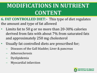 MODIFICATIONS IN NUTRIENT
CONTENT
6. FAT CONTROLLED DIET:- This type of diet regulates
the amount and type of fat allowed
• Limits fat to 50 g or no more than 20-30% calories
derived from fats with about 7% from saturated fats
and approximately 250 mg cholesterol
• Usually fat controlled diets are prescribed for;
‒ Diseases of the Gall bladder, Liver & pancreas
‒ Atherosclerosis
‒ Dyslipidemia
‒ Myocardial infarction
29
 