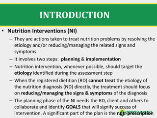 INTRODUCTION
• Nutrition Interventions (NI)
– They are actions taken to treat nutrition problems by resolving the
etiology and/or reducing/managing the related signs and
symptoms
– It involves two steps: planning & implementation
– Nutrition intervention, whenever possible, should target the
etiology identified during the assessment step
– When the registered dietitian (RD) cannot treat the etiology of
the nutrition diagnosis (ND) directly, the treatment should focus
on reducing/managing the signs & symptoms of the diagnosis
– The planning phase of the NI needs the RD, client and others to
collaborate and identify GOALS that will signify success of
intervention. A significant part of the plan is the nutr prescription
 