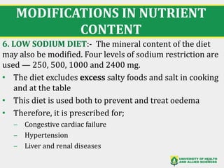 MODIFICATIONS IN NUTRIENT
CONTENT
6. LOW SODIUM DIET:- The mineral content of the diet
may also be modified. Four levels of sodium restriction are
used — 250, 500, 1000 and 2400 mg.
• The diet excludes excess salty foods and salt in cooking
and at the table
• This diet is used both to prevent and treat oedema
• Therefore, it is prescribed for;
‒ Congestive cardiac failure
‒ Hypertension
‒ Liver and renal diseases
30
 