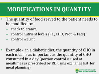 MODIFICATIONS IN QUANTITY
• The quantity of food served to the patient needs to
be modified to:-
‒ check tolerance,
‒ control nutrient levels (i.e., CHO, Prot. & Fats)
‒ control weight
• Example - in a diabetic diet, the quantity of CHO in
each meal is as important as the quantity of CHO
consumed in a day (portion control is used at
mealtimes as prescribed by RD using exchange list for
meal planning)
32
 