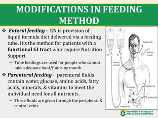 MODIFICATIONS IN FEEDING
METHOD
❖ Enteral feeding - EN is provision of
liquid formula diet delivered via a feeding
tube. It’s the method for patients with a
functional GI tract who require Nutrition
Support
– Tube feedings are used for people who cannot
take adequate food/fluids by mouth
❖ Parenteral feeding - parenteral fluids
contain water, glucose, amino acids, fatty
acids, minerals, & vitamins to meet the
individual need for all nutrients.
‒ These fluids are given through the peripheral &
central veins.
33
 