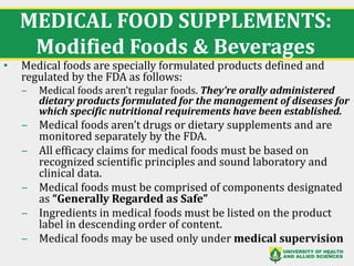 MEDICAL FOOD SUPPLEMENTS:
Modified Foods & Beverages
• Medical foods are specially formulated products defined and
regulated by the FDA as follows:
‒ Medical foods aren’t regular foods. They’re orally administered
dietary products formulated for the management of diseases for
which specific nutritional requirements have been established.
‒ Medical foods aren’t drugs or dietary supplements and are
monitored separately by the FDA.
‒ All efficacy claims for medical foods must be based on
recognized scientific principles and sound laboratory and
clinical data.
‒ Medical foods must be comprised of components designated
as “Generally Regarded as Safe”
‒ Ingredients in medical foods must be listed on the product
label in descending order of content.
‒ Medical foods may be used only under medical supervision
35
 