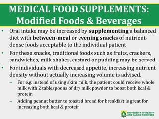MEDICAL FOOD SUPPLEMENTS:
Modified Foods & Beverages
• Oral intake may be increased by supplementing a balanced
diet with between-meal or evening snacks of nutrient-
dense foods acceptable to the individual patient
• For these snacks, traditional foods such as fruits, crackers,
sandwiches, milk shakes, custard or pudding may be served.
• For individuals with decreased appetite, increasing nutrient
density without actually increasing volume is advised.
‒ For e.g. instead of using skim milk, the patient could receive whole
milk with 2 tablespoons of dry milk powder to boost both kcal &
protein
‒ Adding peanut butter to toasted bread for breakfast is great for
increasing both kcal & protein
37
 