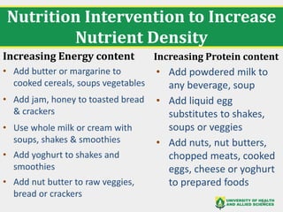 Nutrition Intervention to Increase
Nutrient Density
Increasing Energy content
• Add butter or margarine to
cooked cereals, soups vegetables
• Add jam, honey to toasted bread
& crackers
• Use whole milk or cream with
soups, shakes & smoothies
• Add yoghurt to shakes and
smoothies
• Add nut butter to raw veggies,
bread or crackers
Increasing Protein content
• Add powdered milk to
any beverage, soup
• Add liquid egg
substitutes to shakes,
soups or veggies
• Add nuts, nut butters,
chopped meats, cooked
eggs, cheese or yoghurt
to prepared foods
38
 