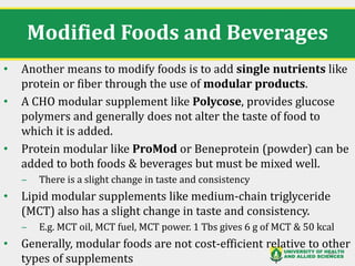Modified Foods and Beverages
• Another means to modify foods is to add single nutrients like
protein or fiber through the use of modular products.
• A CHO modular supplement like Polycose, provides glucose
polymers and generally does not alter the taste of food to
which it is added.
• Protein modular like ProMod or Beneprotein (powder) can be
added to both foods & beverages but must be mixed well.
‒ There is a slight change in taste and consistency
• Lipid modular supplements like medium-chain triglyceride
(MCT) also has a slight change in taste and consistency.
‒ E.g. MCT oil, MCT fuel, MCT power. 1 Tbs gives 6 g of MCT & 50 kcal
• Generally, modular foods are not cost-efficient relative to other
types of supplements
39
 