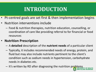 INTRODUCTION
• Pt-centred goals are set first & then implementation begins
• Nutrition interventions include
– Food & nutrition therapies, nutrition education, counselling, or
coordination of care like providing referral to for financial or food
resources
• Nutrition Prescription
– A detailed description of the nutrient needs of a particular client
– Typically, it includes recommended needs of energy, protein, and
fluid but may also include nutrients pertinent to the client’s
condition such as sodium needs in hypertension, carbohydrate
needs in diabetes etc.
– It’s written by RD after diagnosing the nutrition problems
 