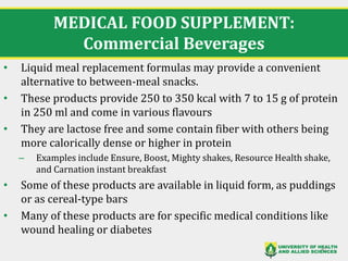 MEDICAL FOOD SUPPLEMENT:
Commercial Beverages
• Liquid meal replacement formulas may provide a convenient
alternative to between-meal snacks.
• These products provide 250 to 350 kcal with 7 to 15 g of protein
in 250 ml and come in various flavours
• They are lactose free and some contain fiber with others being
more calorically dense or higher in protein
– Examples include Ensure, Boost, Mighty shakes, Resource Health shake,
and Carnation instant breakfast
• Some of these products are available in liquid form, as puddings
or as cereal-type bars
• Many of these products are for specific medical conditions like
wound healing or diabetes
41
 