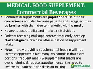 MEDICAL FOOD SUPPLEMENT:
Commercial Beverages
• Commercial supplements are popular because of their
convenience and also because patients and caregivers may
be familiar with them due to marketing via the media
• However, acceptability and intake are individual.
• Patients receiving oral supplements frequently develop
“taste fatigue” a few days after initiation of supplement
intake
• Note: merely providing supplemental feeding will not
increase appetite; in fact many pts complain that extra
portions, frequent meals & supplemental snacks are
overwhelming & reduce appetite, hence, the need to
involve the patient in the decision making
 