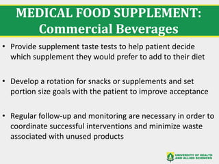 MEDICAL FOOD SUPPLEMENT:
Commercial Beverages
• Provide supplement taste tests to help patient decide
which supplement they would prefer to add to their diet
• Develop a rotation for snacks or supplements and set
portion size goals with the patient to improve acceptance
• Regular follow-up and monitoring are necessary in order to
coordinate successful interventions and minimize waste
associated with unused products
 