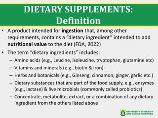 DIETARY SUPPLEMENTS:
Definition
• A product intended for ingestion that, among other
requirements, contains a “dietary ingredient” intended to add
nutritional value to the diet (FDA, 2022)
• The term “dietary ingredients” includes:
– Amino acids (e.g., Leucine, isoleucine, tryptophan, glutamine etc)
– Vitamins and minerals (e.g., biotin & iron)
– Herbs and botanicals (e.g., Ginseng, cinnamon, ginger, garlic etc.)
– Dietary substances that are part of the food supply, e.g., enzymes
(e.g., lactase) & live microbials (commonly called probiotics)
– Concentrate, metabolite, extract, or a combination of any dietary
ingredient from the others listed above
 