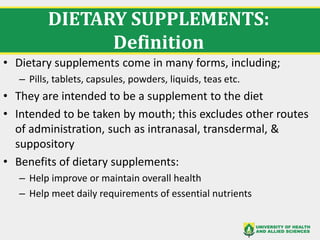 DIETARY SUPPLEMENTS:
Definition
• Dietary supplements come in many forms, including;
– Pills, tablets, capsules, powders, liquids, teas etc.
• They are intended to be a supplement to the diet
• Intended to be taken by mouth; this excludes other routes
of administration, such as intranasal, transdermal, &
suppository
• Benefits of dietary supplements:
– Help improve or maintain overall health
– Help meet daily requirements of essential nutrients
 