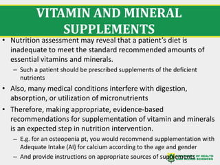 VITAMIN AND MINERAL
SUPPLEMENTS
• Nutrition assessment may reveal that a patient’s diet is
inadequate to meet the standard recommended amounts of
essential vitamins and minerals.
– Such a patient should be prescribed supplements of the deficient
nutrients
• Also, many medical conditions interfere with digestion,
absorption, or utilization of micronutrients
• Therefore, making appropriate, evidence-based
recommendations for supplementation of vitamin and minerals
is an expected step in nutrition intervention.
– E.g. for an osteopenia pt, you would recommend supplementation with
Adequate Intake (AI) for calcium according to the age and gender
– And provide instructions on appropriate sources of supplements
 