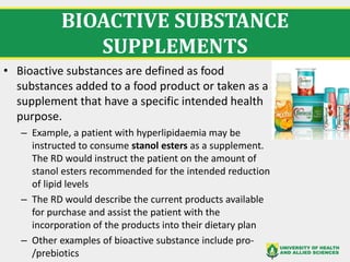 BIOACTIVE SUBSTANCE
SUPPLEMENTS
• Bioactive substances are defined as food
substances added to a food product or taken as a
supplement that have a specific intended health
purpose.
– Example, a patient with hyperlipidaemia may be
instructed to consume stanol esters as a supplement.
The RD would instruct the patient on the amount of
stanol esters recommended for the intended reduction
of lipid levels
– The RD would describe the current products available
for purchase and assist the patient with the
incorporation of the products into their dietary plan
– Other examples of bioactive substance include pro-
/prebiotics
 