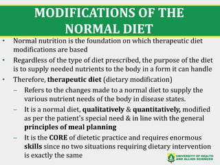MODIFICATIONS OF THE
NORMAL DIET
• Normal nutrition is the foundation on which therapeutic diet
modifications are based
• Regardless of the type of diet prescribed, the purpose of the diet
is to supply needed nutrients to the body in a form it can handle
• Therefore, therapeutic diet (dietary modification)
‒ Refers to the changes made to a normal diet to supply the
various nutrient needs of the body in disease states.
‒ It is a normal diet, qualitatively & quantitatively, modified
as per the patient's special need & in line with the general
principles of meal planning
‒ It is the CORE of dietetic practice and requires enormous
skills since no two situations requiring dietary intervention
is exactly the same 5
 